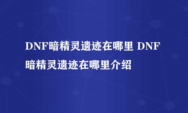 DNF暗精灵遗迹在哪里 DNF暗精灵遗迹在哪里介绍