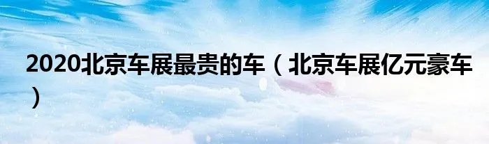 2020北京车展最贵的车（北京车展亿元豪车）