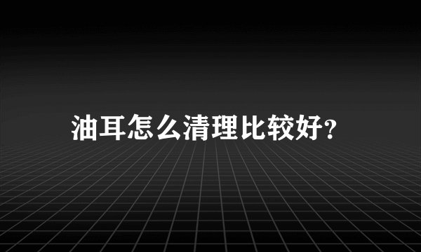 油耳怎么清理比较好？