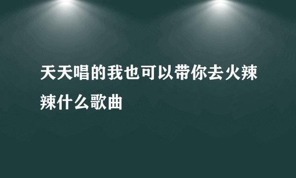 天天唱的我也可以带你去火辣辣什么歌曲