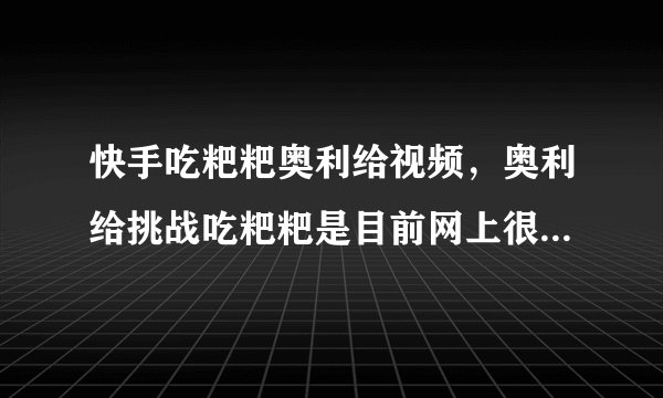快手吃粑粑奥利给视频,奥利给挑战吃粑粑是目前网上很火的梗_飞外