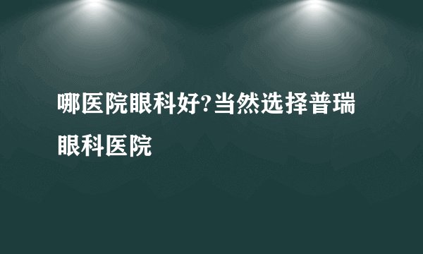 哪医院眼科好?当然选择普瑞眼科医院