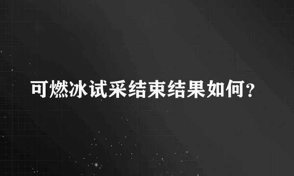 可燃冰试采结束结果如何？