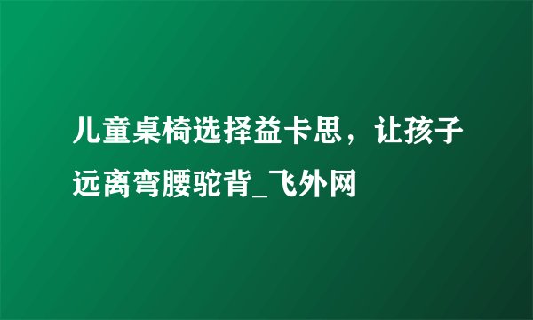 儿童桌椅选择益卡思，让孩子远离弯腰驼背_飞外网