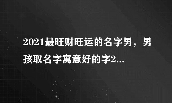 2021最旺财旺运的名字男,男孩取名字寓意好的字2021年