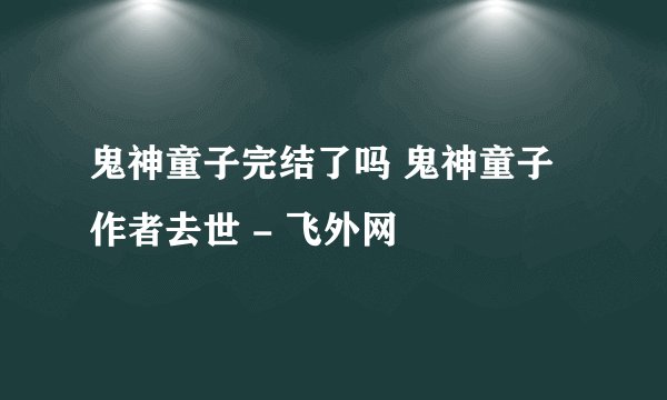 鬼神童子完结了吗 鬼神童子作者去世 - 飞外网