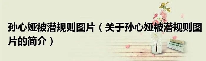 孙心娅被潜规则图片（关于孙心娅被潜规则图片的简介）