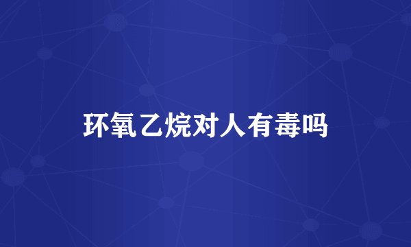环氧乙烷对人有毒吗