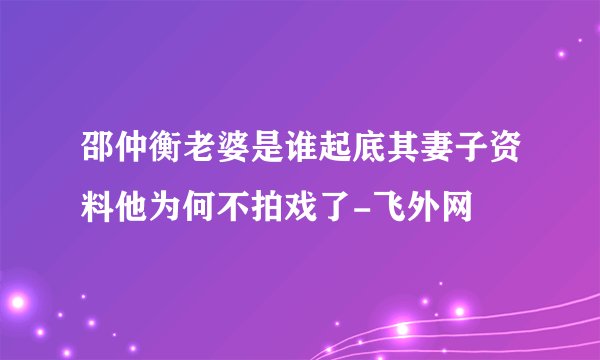 邵仲衡老婆是谁起底其妻子资料他为何不拍戏了-飞外网