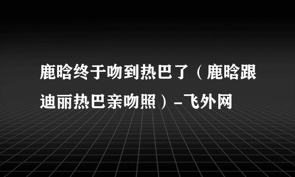鹿晗终于吻到热巴了（鹿晗跟迪丽热巴亲吻照）-飞外网