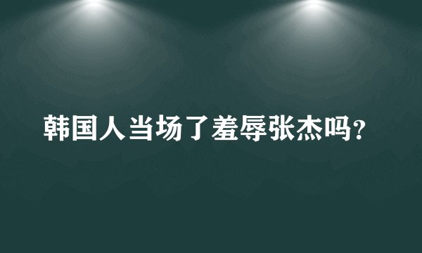 韩国人当场了羞辱张杰吗？