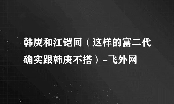韩庚和江铠同（这样的富二代确实跟韩庚不搭）-飞外网