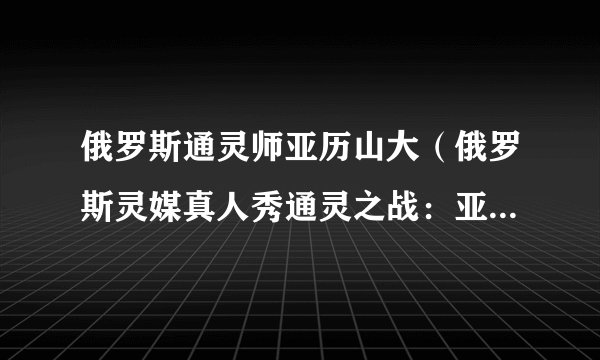 俄罗斯通灵师亚历山大（俄罗斯灵媒真人秀通灵之战：亚历山大）-飞外