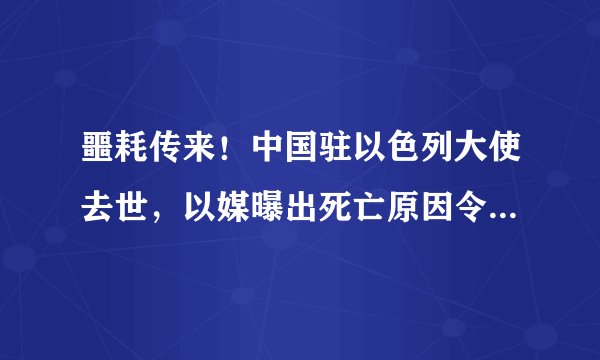噩耗传来!中国驻以色列大使去世,以媒曝出死亡原因令人难以接受