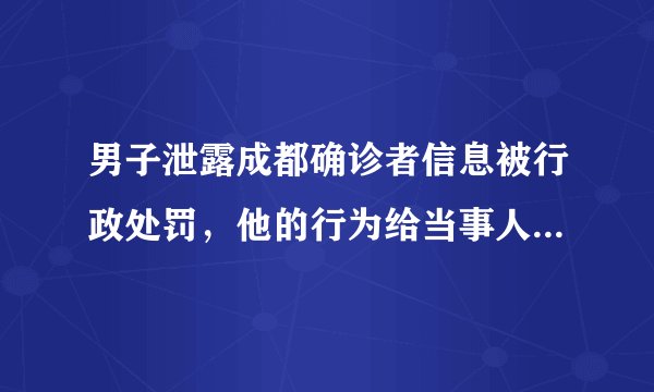 男子泄露成都确诊者信息被行政处罚,他的行为给当事人造成了什么影响?