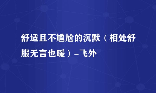 舒适且不尴尬的沉默（相处舒服无言也暖）-飞外