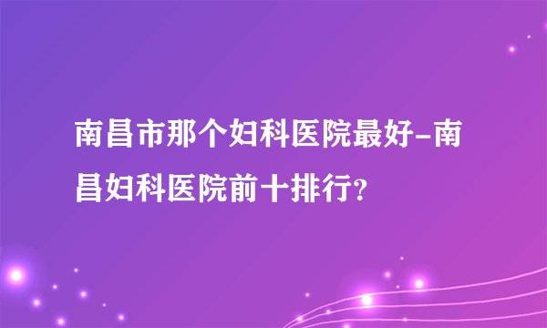 南昌市那个妇科医院最好-南昌妇科医院前十排行?