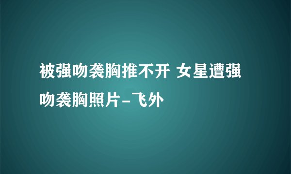 被强吻袭胸推不开 女星遭强吻袭胸照片-飞外