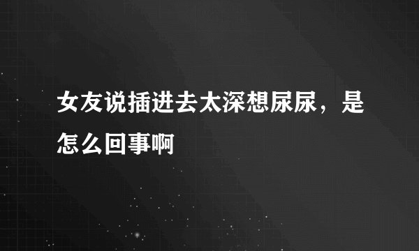 女友说插进去太深想尿尿，是怎么回事啊