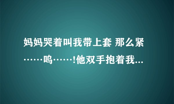 妈妈哭着叫我带上套 那么紧……呜……!他双手抱着我的头-情感口述