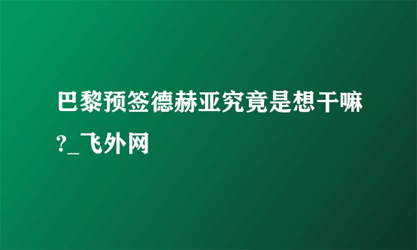 巴黎预签德赫亚究竟是想干嘛?_飞外网
