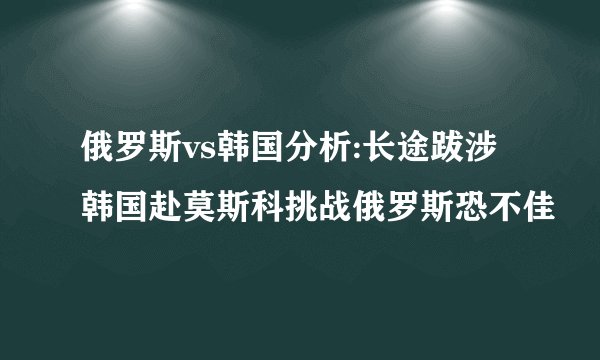 俄罗斯vs韩国分析:长途跋涉韩国赴莫斯科挑战俄罗斯恐不佳