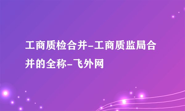 工商质检合并-工商质监局合并的全称-飞外网