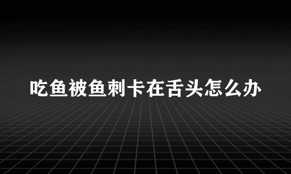 吃鱼被鱼刺卡在舌头怎么办