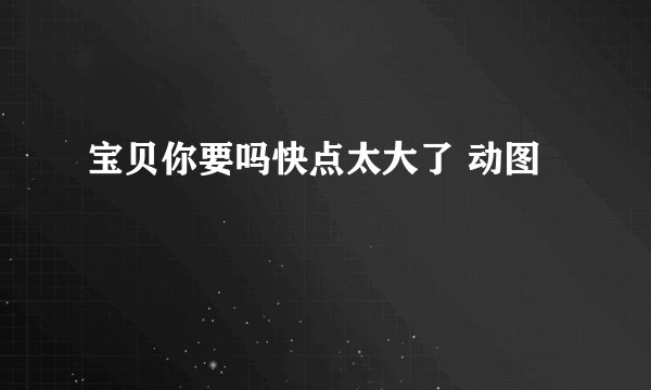宝贝你要吗快点太大了 动图