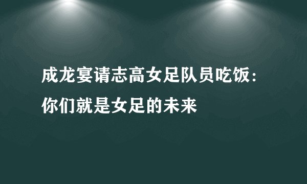 成龙宴请志高女足队员吃饭：你们就是女足的未来