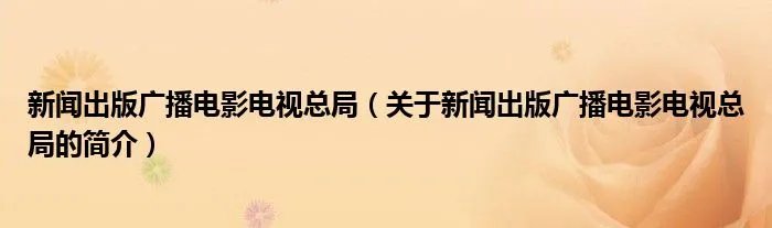 新闻出版广播电影电视总局（关于新闻出版广播电影电视总局的简介）