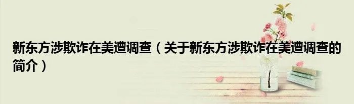 新东方涉欺诈在美遭调查（关于新东方涉欺诈在美遭调查的简介）