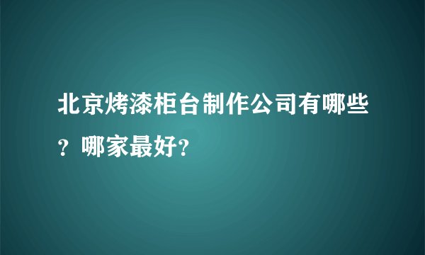 北京烤漆柜台制作公司有哪些？哪家最好？