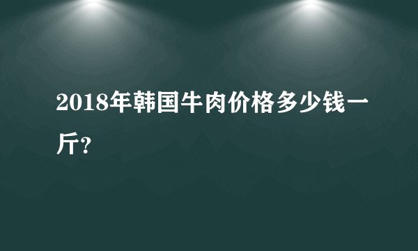 2018年韩国牛肉价格多少钱一斤？