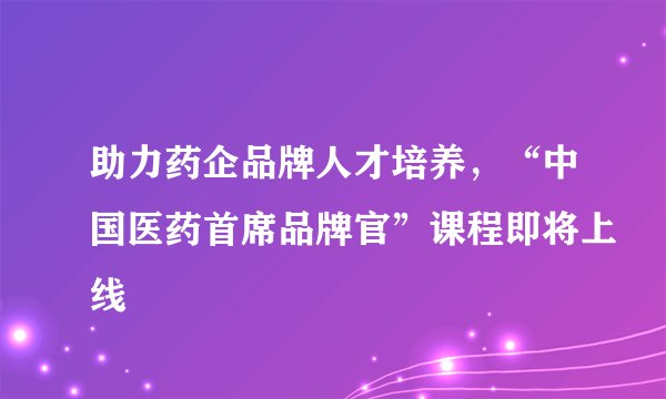 助力药企品牌人才培养,“中国医药首席品牌官”课程即将上线