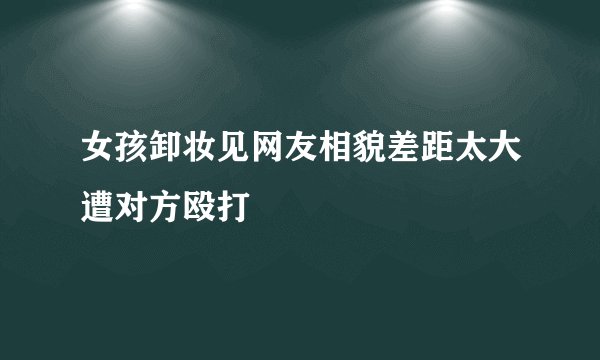 女孩卸妆见网友相貌差距太大遭对方殴打