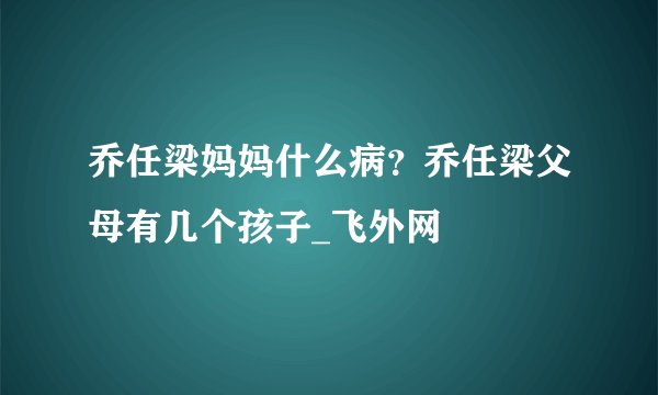 乔任梁妈妈什么病？乔任梁父母有几个孩子_飞外网