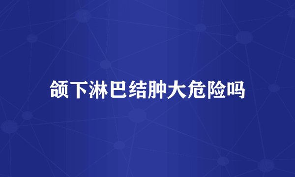 颌下淋巴结肿大危险吗