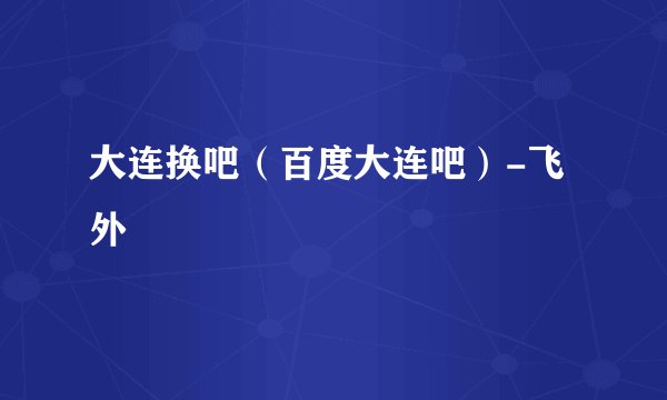 大连换吧（百度大连吧）-飞外