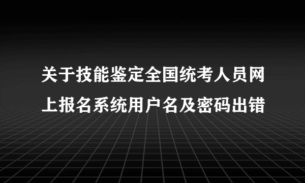 关于技能鉴定全国统考人员网上报名系统用户名及密码出错