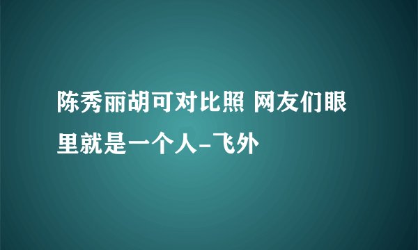 陈秀丽胡可对比照 网友们眼里就是一个人-飞外