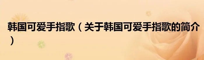 韩国可爱手指歌（关于韩国可爱手指歌的简介）