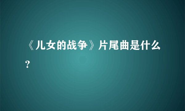 《儿女的战争》片尾曲是什么？