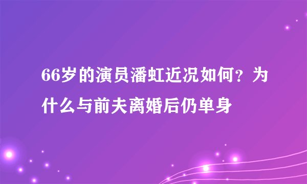 66岁的演员潘虹近况如何?为什么与前夫离婚后仍单身