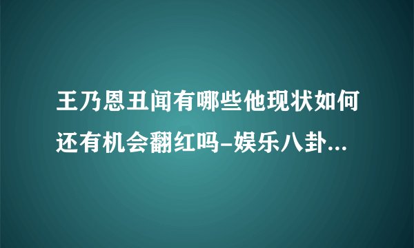 王乃恩丑闻有哪些他现状如何还有机会翻红吗-娱乐八卦-飞外网