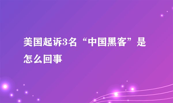 美国起诉3名“中国黑客”是怎么回事