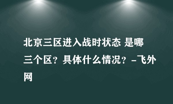 北京三区进入战时状态 是哪三个区?具体什么情况?-飞外网