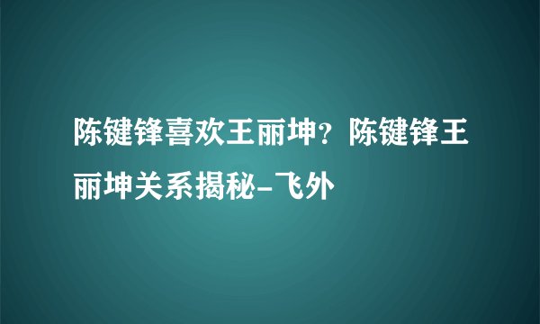 陈键锋喜欢王丽坤？陈键锋王丽坤关系揭秘-飞外