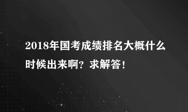 2018年国考成绩排名大概什么时候出来啊？求解答！