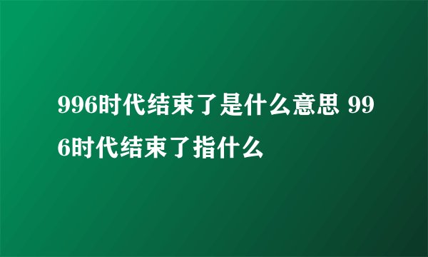 996时代结束了是什么意思 996时代结束了指什么
